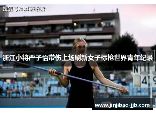 浙江小将严子怡带伤上场刷新女子标枪世界青年纪录
